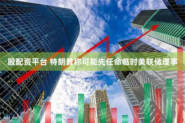 股配资平台 特朗普称可能先任命临时美联储理事