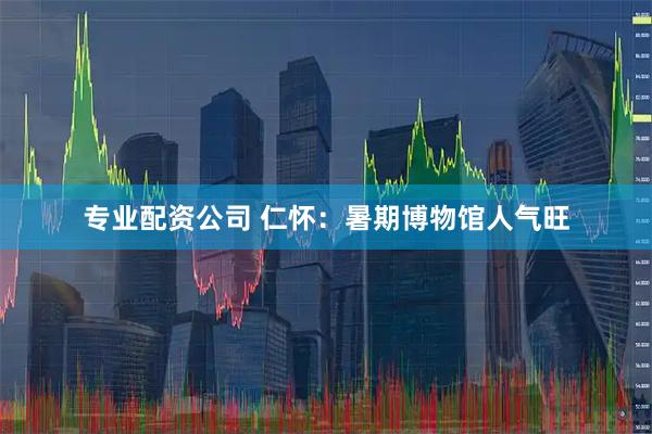 专业配资公司 仁怀：暑期博物馆人气旺