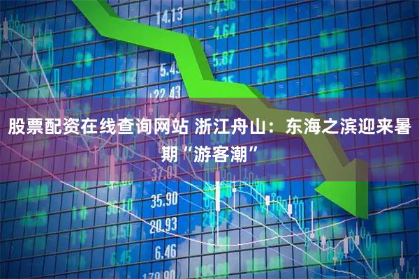 股票配资在线查询网站 浙江舟山：东海之滨迎来暑期“游客潮”