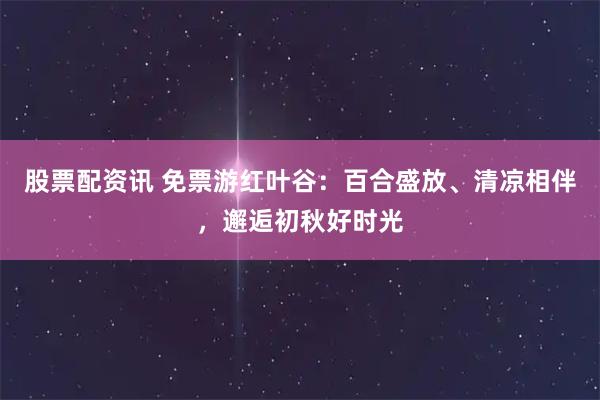 股票配资讯 免票游红叶谷：百合盛放、清凉相伴，邂逅初秋好时光
