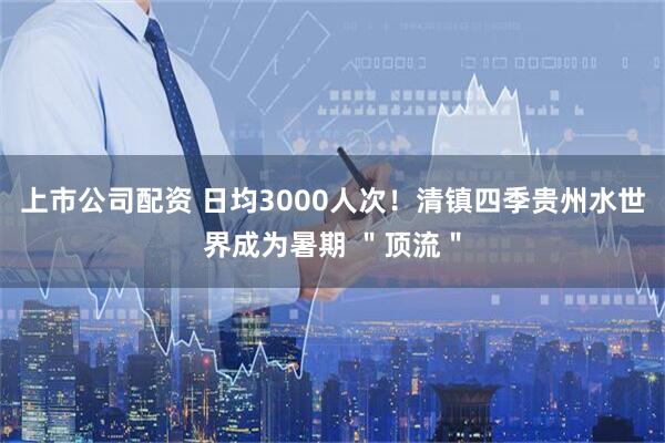 上市公司配资 日均3000人次！清镇四季贵州水世界成为暑期 ＂顶流＂