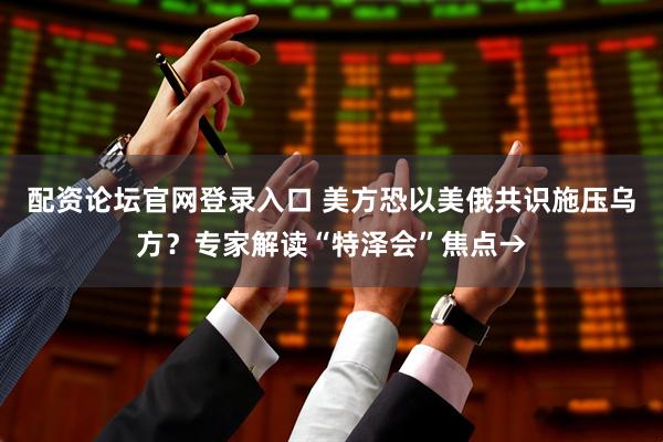配资论坛官网登录入口 美方恐以美俄共识施压乌方？专家解读“特泽会”焦点→