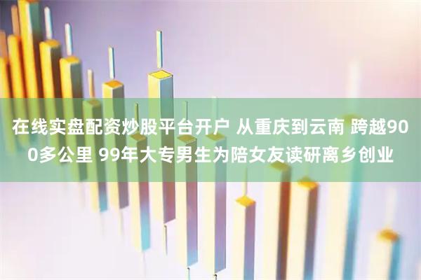 在线实盘配资炒股平台开户 从重庆到云南 跨越900多公里 99年大专男生为陪女友读研离乡创业