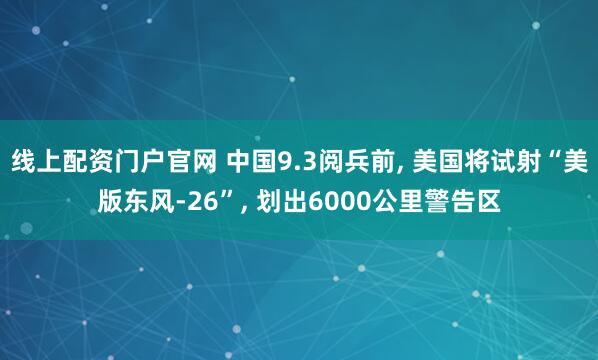 线上配资门户官网 中国9.3阅兵前, 美国将试射“美版东风-26”, 划出6000公里警告区