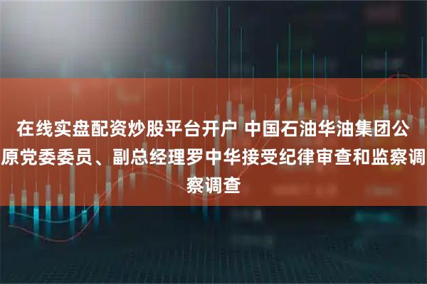 在线实盘配资炒股平台开户 中国石油华油集团公司原党委委员、副总经理罗中华接受纪律审查和监察调查