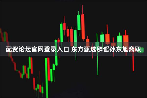 配资论坛官网登录入口 东方甄选辟谣孙东旭离职