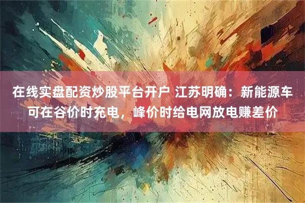 在线实盘配资炒股平台开户 江苏明确：新能源车可在谷价时充电，峰价时给电网放电赚差价