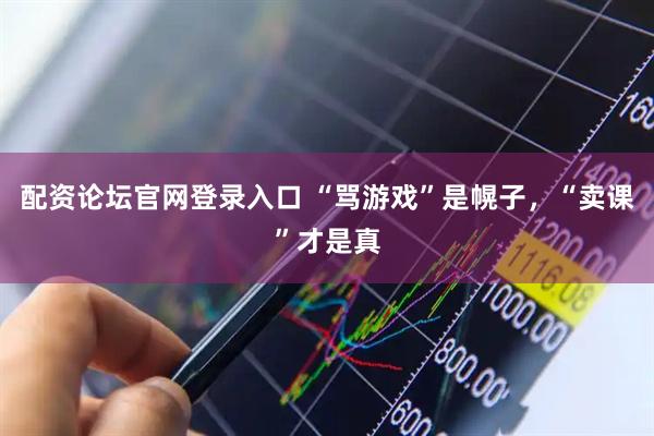 配资论坛官网登录入口 “骂游戏”是幌子，“卖课”才是真