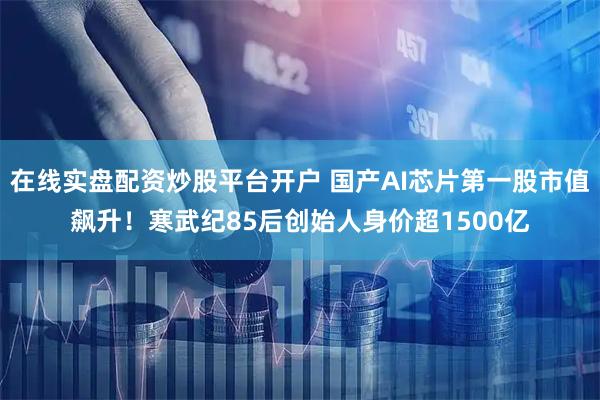 在线实盘配资炒股平台开户 国产AI芯片第一股市值飙升！寒武纪85后创始人身价超1500亿