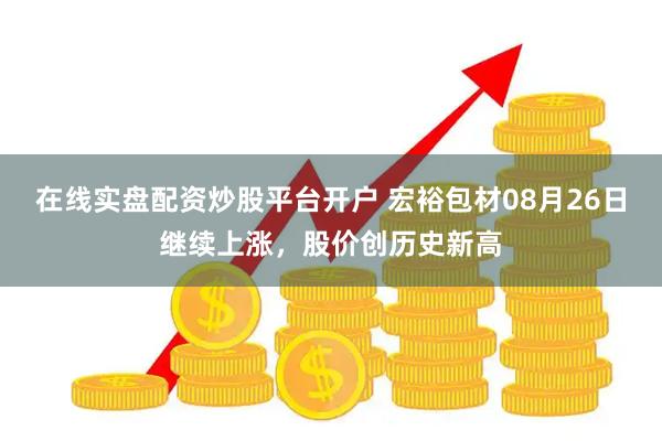 在线实盘配资炒股平台开户 宏裕包材08月26日继续上涨，股价创历史新高