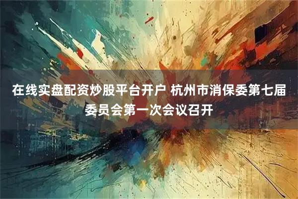 在线实盘配资炒股平台开户 杭州市消保委第七届委员会第一次会议召开