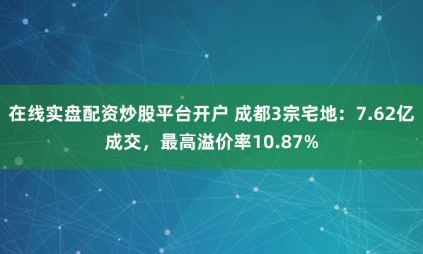 在线实盘配资炒股平台开户 成都3宗宅地：7.62亿成交，最高溢价率10.87%