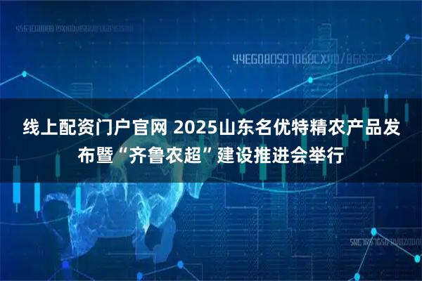 线上配资门户官网 2025山东名优特精农产品发布暨“齐鲁农超”建设推进会举行