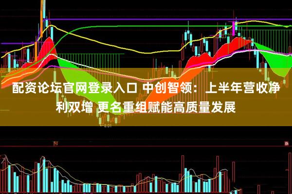 配资论坛官网登录入口 中创智领：上半年营收净利双增 更名重组赋能高质量发展