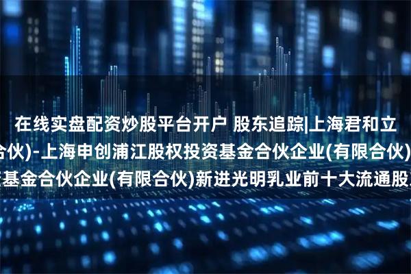 在线实盘配资炒股平台开户 股东追踪|上海君和立成投资管理中心(有限合伙)-上海申创浦江股权投资基金合伙企业(有限合伙)新进光明乳业前十大流通股东