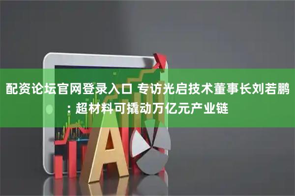 配资论坛官网登录入口 专访光启技术董事长刘若鹏: 超材料可撬动万亿元产业链