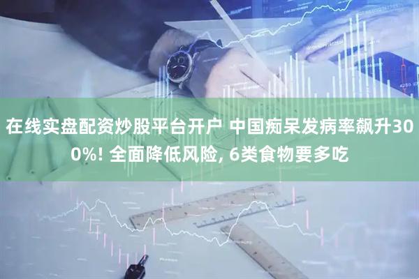 在线实盘配资炒股平台开户 中国痴呆发病率飙升300%! 全面降低风险, 6类食物要多吃