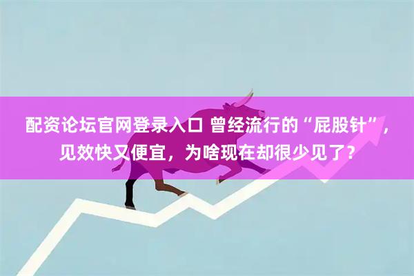 配资论坛官网登录入口 曾经流行的“屁股针”，见效快又便宜，为啥现在却很少见了？