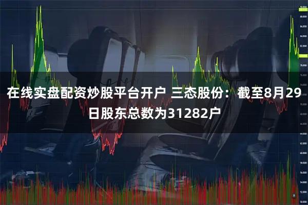 在线实盘配资炒股平台开户 三态股份：截至8月29日股东总数为31282户