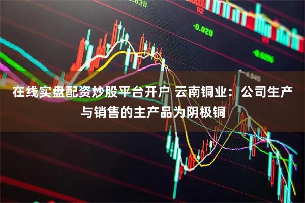 在线实盘配资炒股平台开户 云南铜业：公司生产与销售的主产品为阴极铜