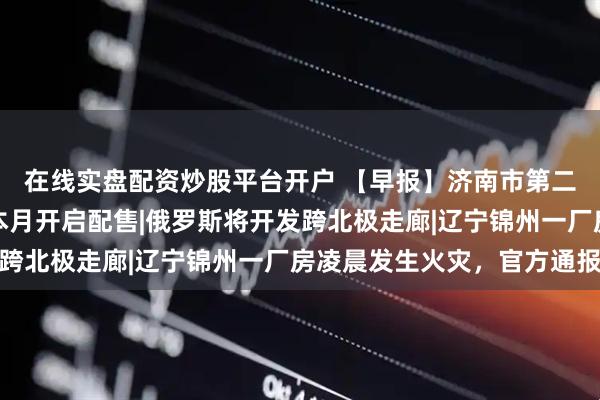 在线实盘配资炒股平台开户 【早报】济南市第二批配售型保障性住房本月开启配售|俄罗斯将开发跨北极走廊|辽宁锦州一厂房凌晨发生火灾，官方通报