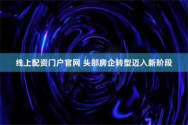 线上配资门户官网 头部房企转型迈入新阶段