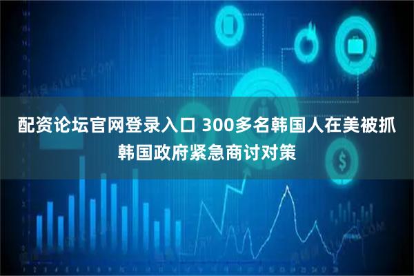 配资论坛官网登录入口 300多名韩国人在美被抓　韩国政府紧急商讨对策