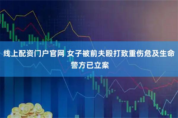 线上配资门户官网 女子被前夫殴打致重伤危及生命 警方已立案