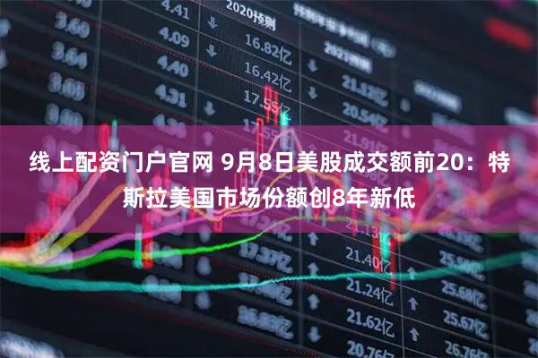 线上配资门户官网 9月8日美股成交额前20：特斯拉美国市场份额创8年新低