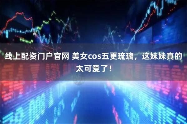 线上配资门户官网 美女cos五更琉璃，这妹妹真的太可爱了！