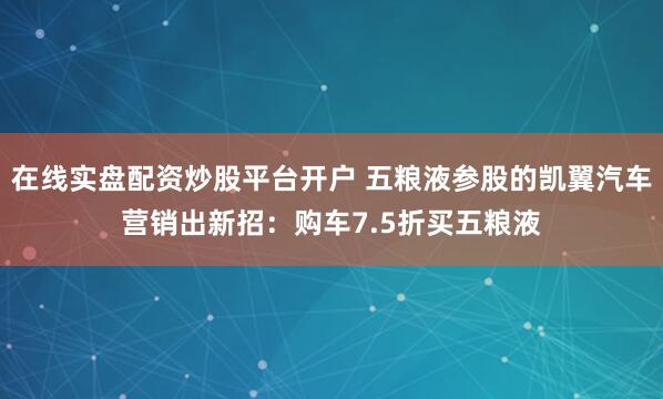 在线实盘配资炒股平台开户 五粮液参股的凯翼汽车营销出新招：购车7.5折买五粮液