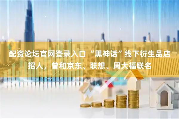 配资论坛官网登录入口 “黑神话”线下衍生品店招人，曾和京东、联想、周大福联名