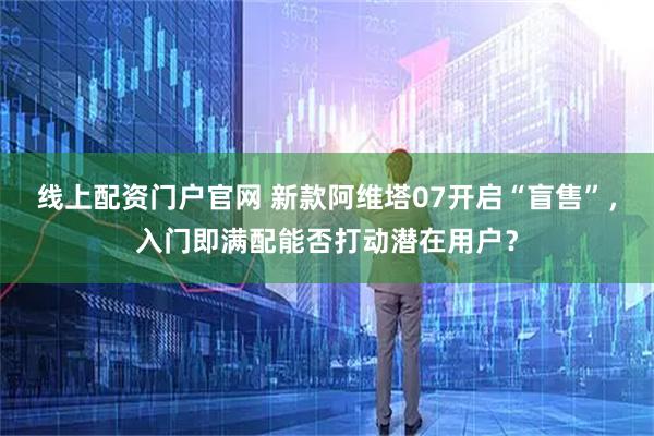 线上配资门户官网 新款阿维塔07开启“盲售”，入门即满配能否打动潜在用户？