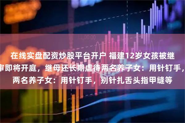 在线实盘配资炒股平台开户 福建12岁女孩被继母生父虐待致死案二审即将开庭，继母还长期虐待两名养子女：用针钉手，别针扎舌头指甲缝等