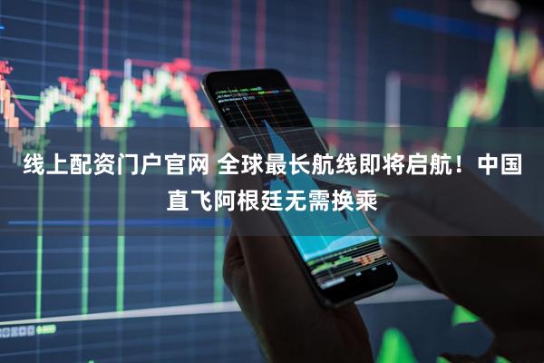 线上配资门户官网 全球最长航线即将启航！中国直飞阿根廷无需换乘