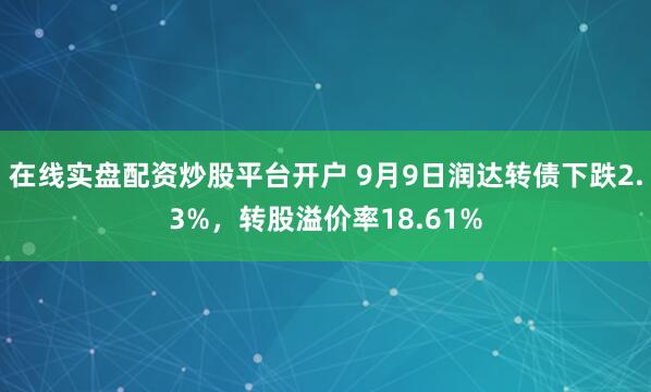 在线实盘配资炒股平台开户 9月9日润达转债下跌2.3%，转股溢价率18.61%