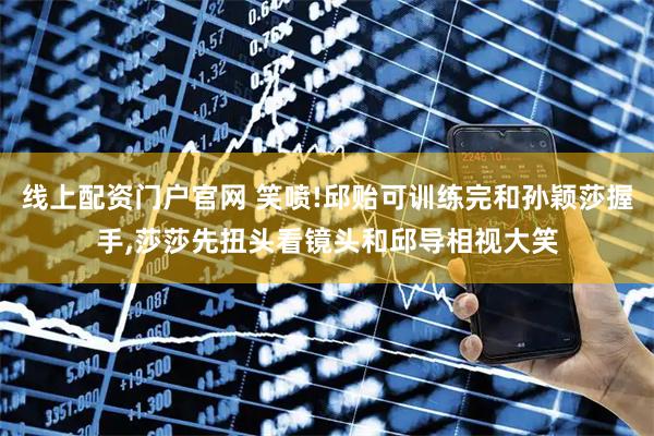线上配资门户官网 笑喷!邱贻可训练完和孙颖莎握手,莎莎先扭头看镜头和邱导相视大笑
