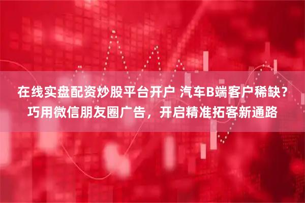 在线实盘配资炒股平台开户 汽车B端客户稀缺？巧用微信朋友圈广告，开启精准拓客新通路
