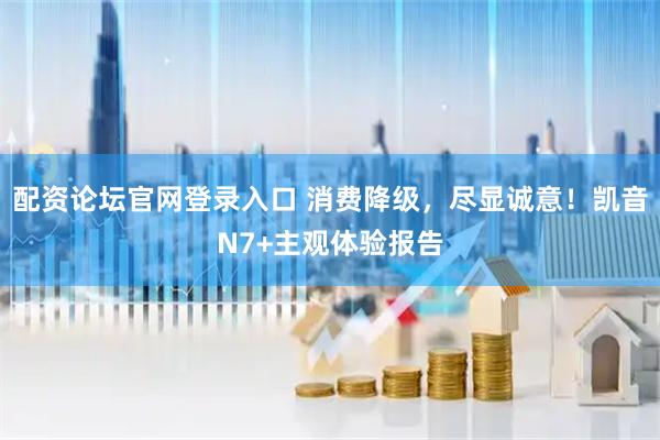 配资论坛官网登录入口 消费降级，尽显诚意！凯音N7+主观体验报告