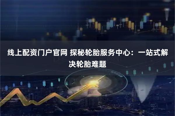 线上配资门户官网 探秘轮胎服务中心：一站式解决轮胎难题