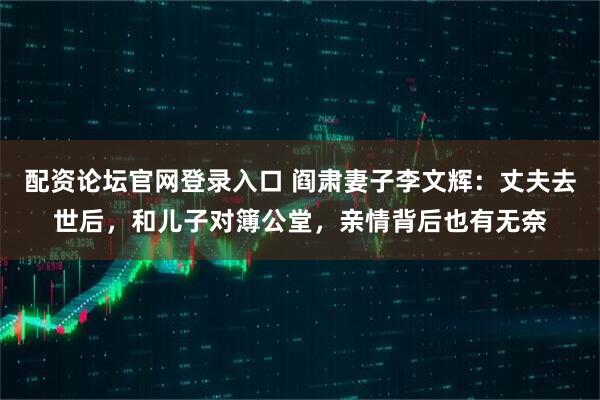 配资论坛官网登录入口 阎肃妻子李文辉：丈夫去世后，和儿子对簿公堂，亲情背后也有无奈