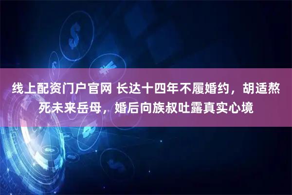 线上配资门户官网 长达十四年不履婚约，胡适熬死未来岳母，婚后向族叔吐露真实心境