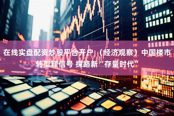 在线实盘配资炒股平台开户 （经济观察）中国楼市转型释信号 探路新“存量时代”