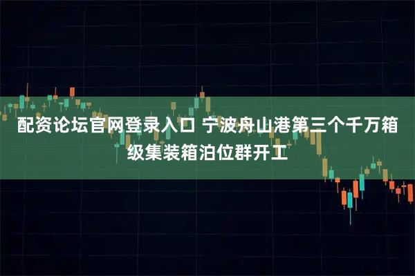 配资论坛官网登录入口 宁波舟山港第三个千万箱级集装箱泊位群开工