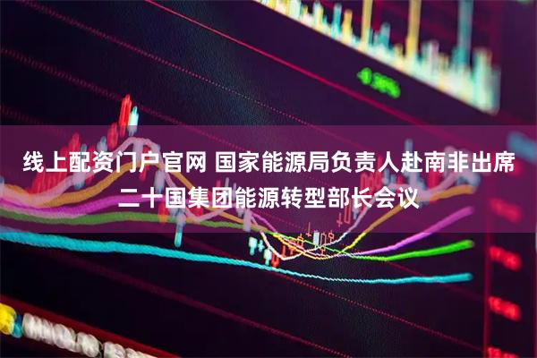线上配资门户官网 国家能源局负责人赴南非出席二十国集团能源转型部长会议