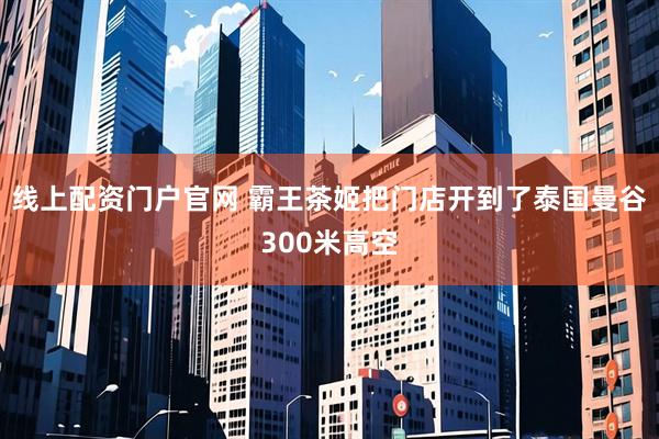 线上配资门户官网 霸王茶姬把门店开到了泰国曼谷300米高空