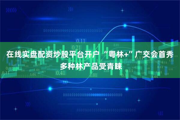 在线实盘配资炒股平台开户 “粤林+”广交会首秀 多种林产品受青睐