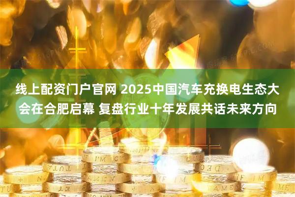 线上配资门户官网 2025中国汽车充换电生态大会在合肥启幕 复盘行业十年发展共话未来方向