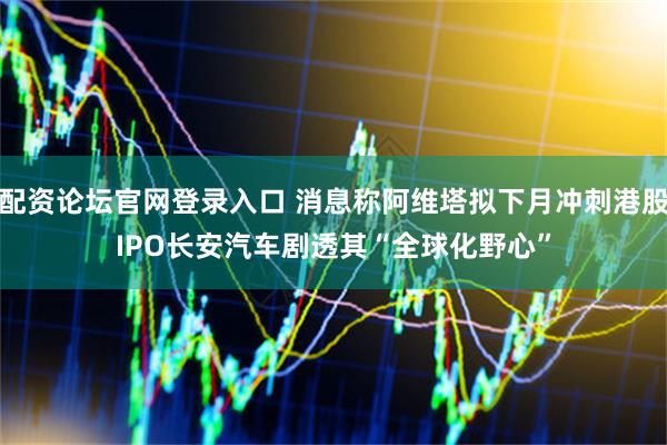 配资论坛官网登录入口 消息称阿维塔拟下月冲刺港股IPO　长安汽车剧透其“全球化野心”