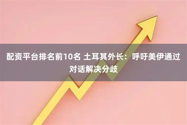 配资平台排名前10名 土耳其外长：呼吁美伊通过对话解决分歧